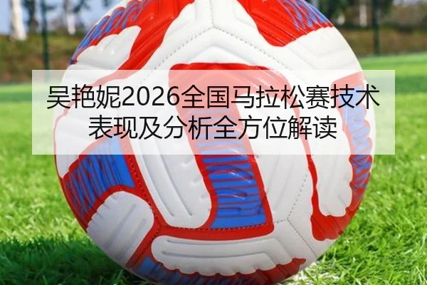 吴艳妮2026全国马拉松赛技术表现及分析全方位解读
